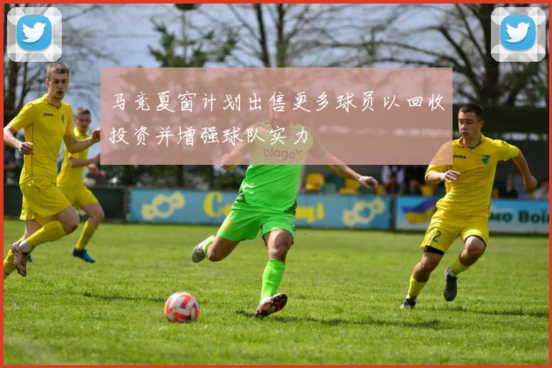 马竞夏窗计划出售更多球员以回收投资并增强球队实力
