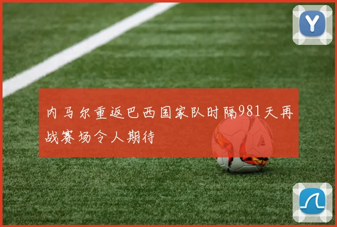 内马尔重返巴西国家队时隔981天再战赛场令人期待