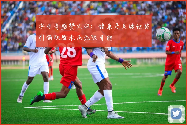 字母哥盛赞文班：健康是关键他将引领联盟未来无限可能