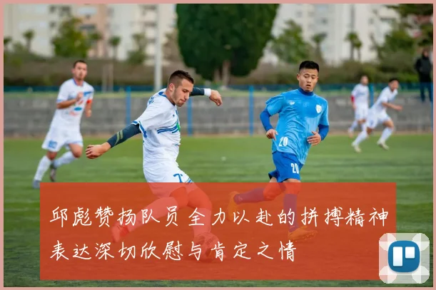邱彪赞扬队员全力以赴的拼搏精神表达深切欣慰与肯定之情