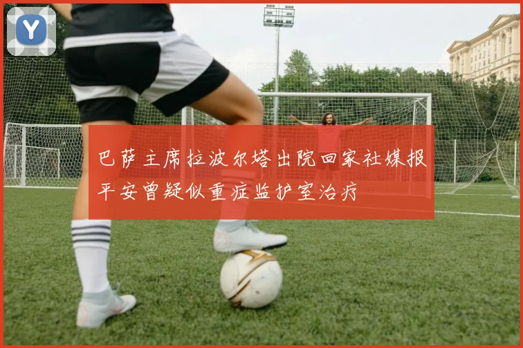 巴萨主席拉波尔塔出院回家社媒报平安曾疑似重症监护室治疗