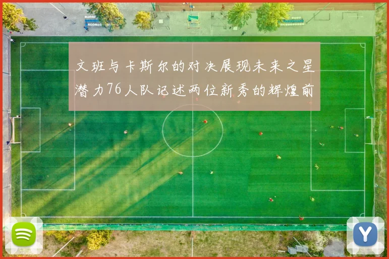 文班与卡斯尔的对决展现未来之星潜力76人队记述两位新秀的辉煌前景