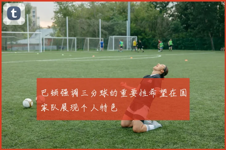 巴顿强调三分球的重要性希望在国家队展现个人特色