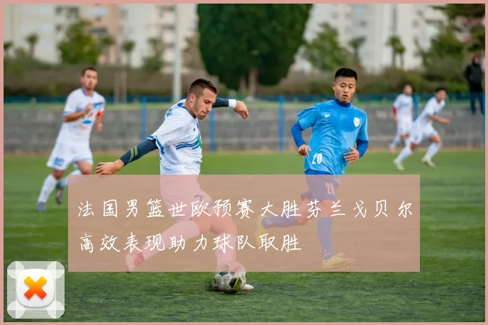 法国男篮世欧预赛大胜芬兰戈贝尔高效表现助力球队取胜