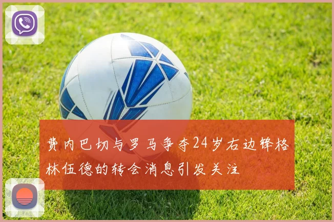 费内巴切与罗马争夺24岁右边锋格林伍德的转会消息引发关注