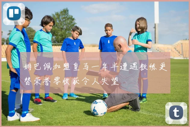 姆巴佩加盟皇马一年半遭遇教练更替荣誉零收获令人失望