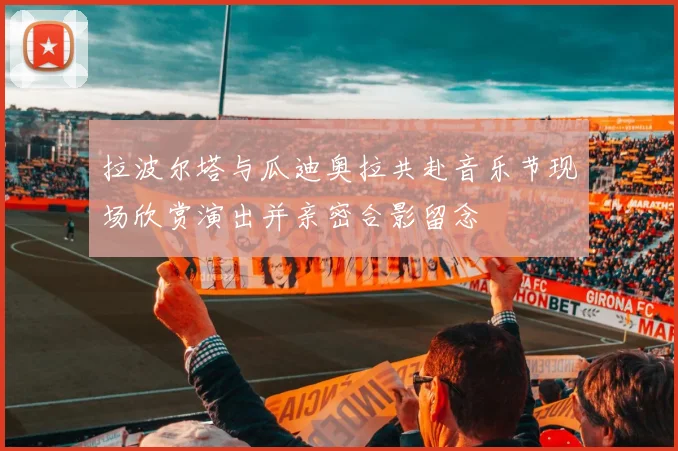 拉波尔塔与瓜迪奥拉共赴音乐节现场欣赏演出并亲密合影留念