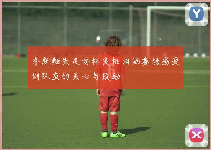 李新翔失足协杯良机泪洒赛场感受到队友的关心与鼓励
