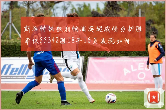 斯洛特执教利物浦英超战绩分析胜率仅55342胜18平16负表现如何