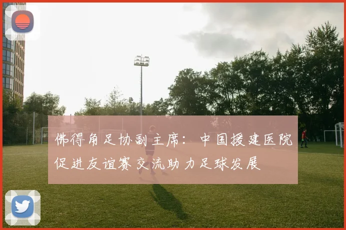 佛得角足协副主席：中国援建医院促进友谊赛交流助力足球发展