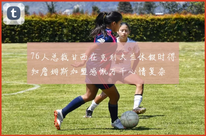 76人总裁甘西在克利夫兰休假时得知詹姆斯加盟感慨万千心情复杂