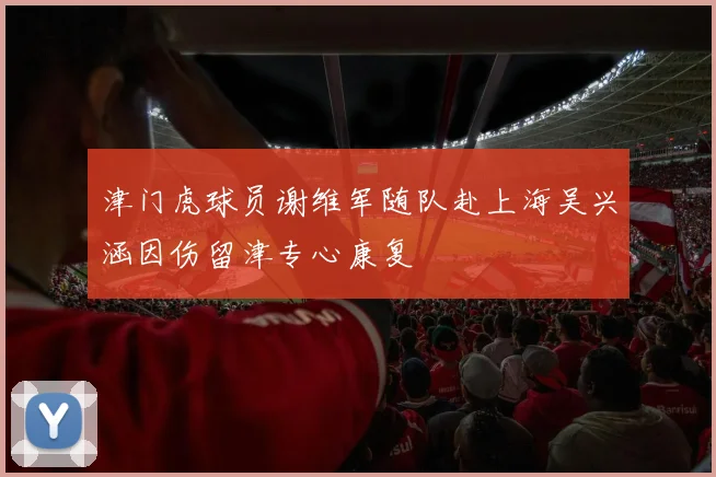 津门虎球员谢维军随队赴上海吴兴涵因伤留津专心康复