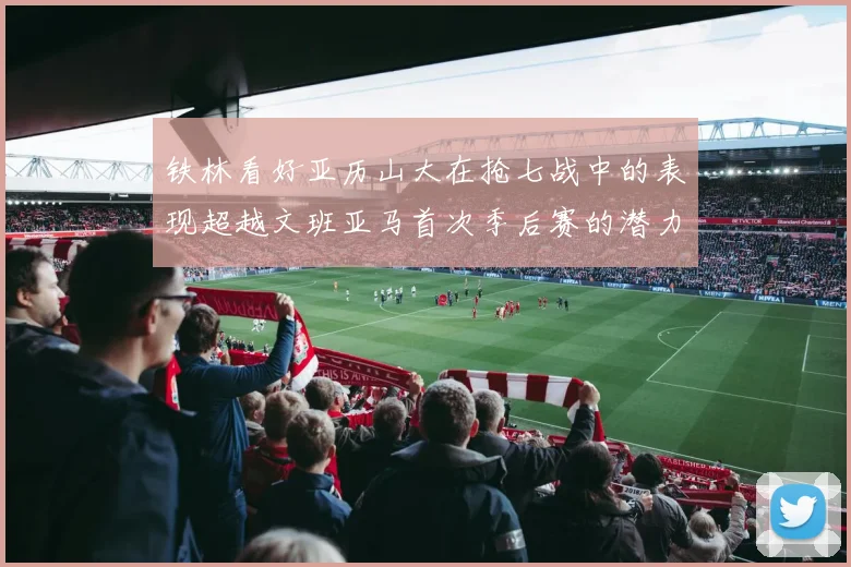 铁林看好亚历山大在抢七战中的表现超越文班亚马首次季后赛的潜力
