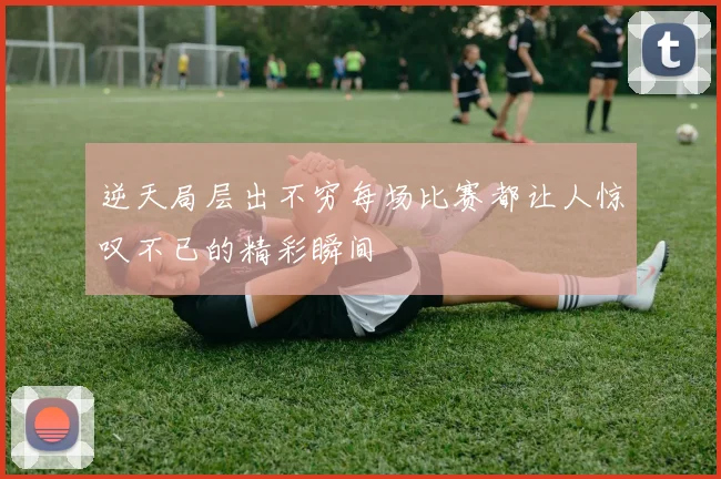 逆天局层出不穷每场比赛都让人惊叹不已的精彩瞬间