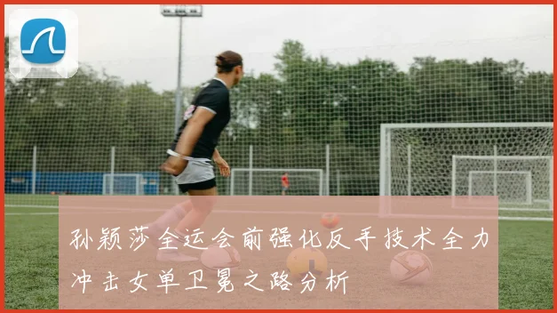 孙颖莎全运会前强化反手技术全力冲击女单卫冕之路分析