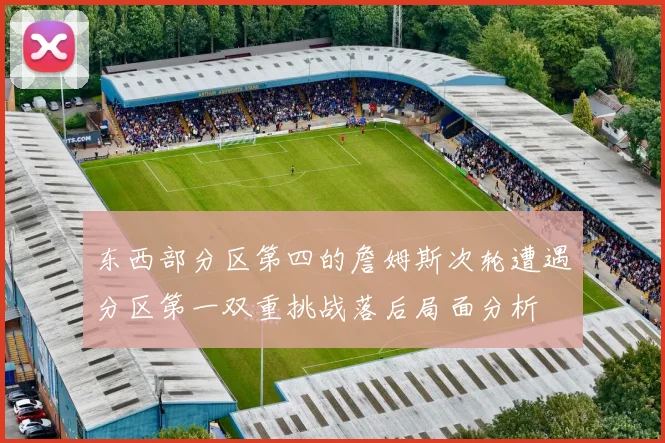 东西部分区第四的詹姆斯次轮遭遇分区第一双重挑战落后局面分析