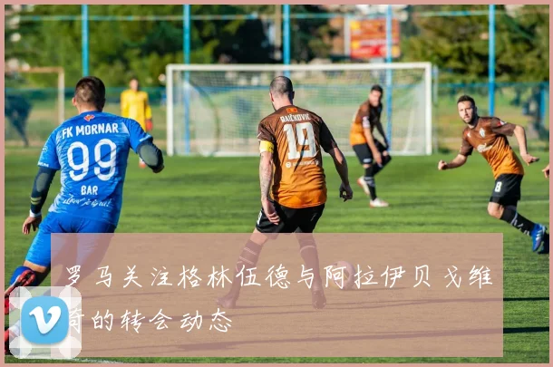 罗马关注格林伍德与阿拉伊贝戈维奇的转会动态