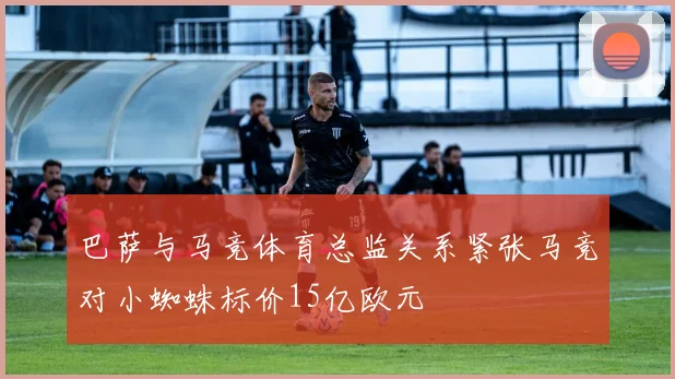 巴萨与马竞体育总监关系紧张马竞对小蜘蛛标价15亿欧元