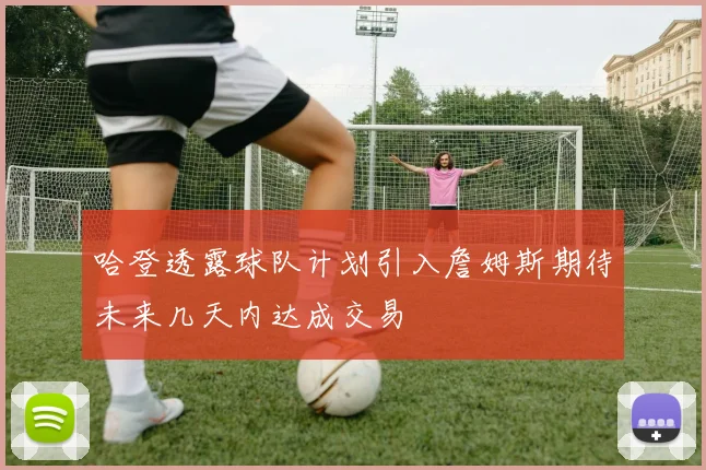 哈登透露球队计划引入詹姆斯期待未来几天内达成交易