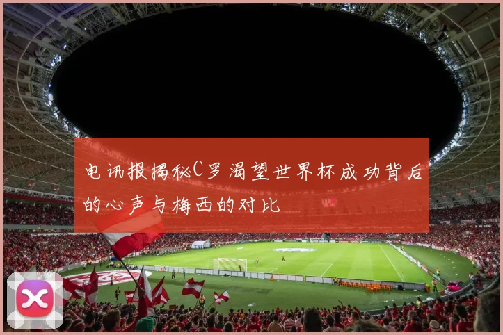 电讯报揭秘C罗渴望世界杯成功背后的心声与梅西的对比