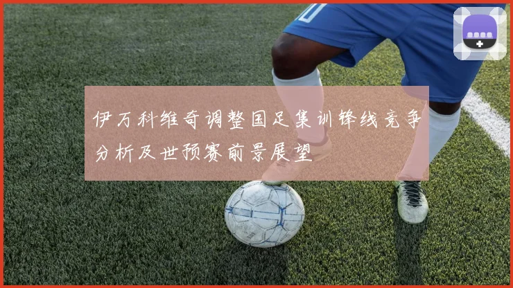 伊万科维奇调整国足集训锋线竞争分析及世预赛前景展望