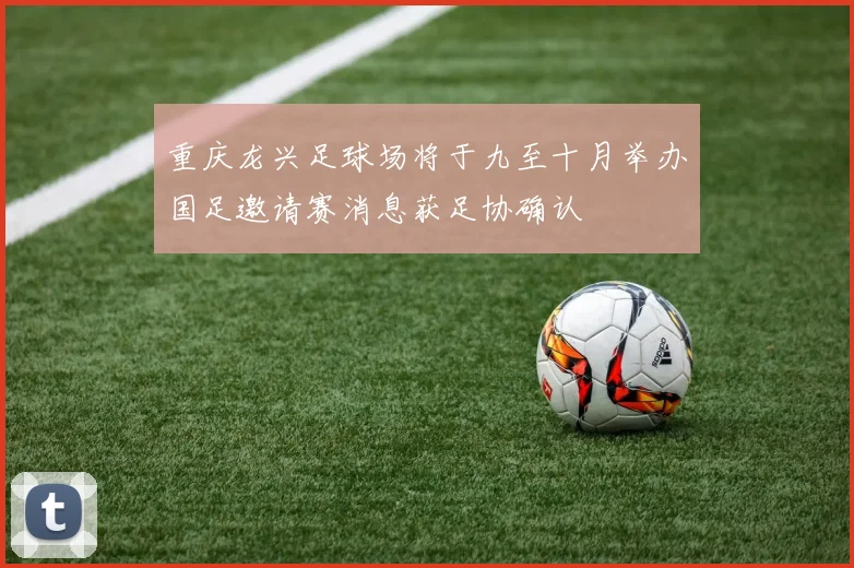重庆龙兴足球场将于九至十月举办国足邀请赛消息获足协确认