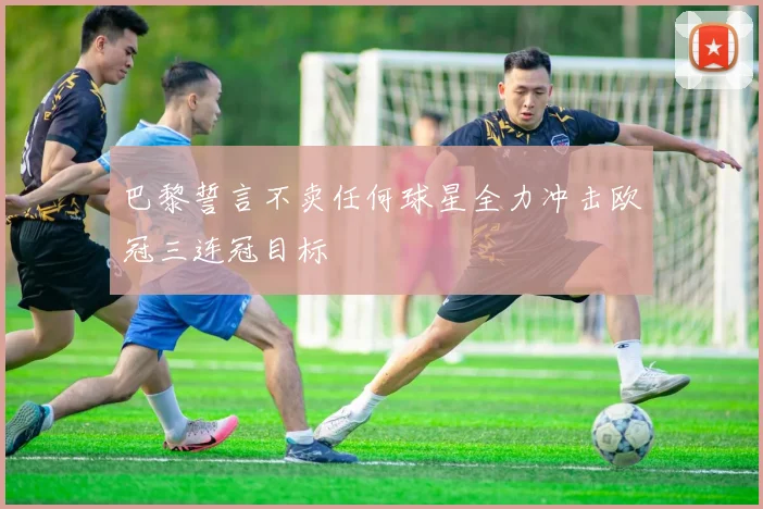 巴黎誓言不卖任何球星全力冲击欧冠三连冠目标