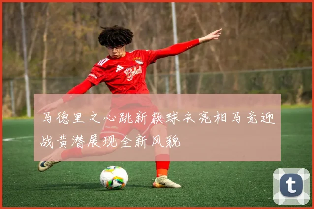 马德里之心跳新款球衣亮相马竞迎战黄潜展现全新风貌