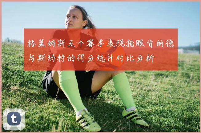 格莱姆斯五个赛季表现抢眼肯纳德与斯玛特的得分统计对比分析