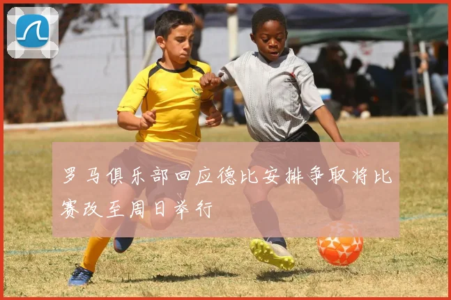 罗马俱乐部回应德比安排争取将比赛改至周日举行