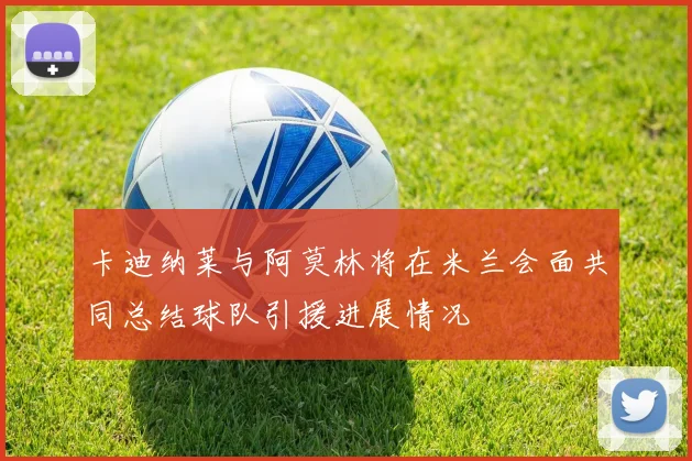 卡迪纳莱与阿莫林将在米兰会面共同总结球队引援进展情况