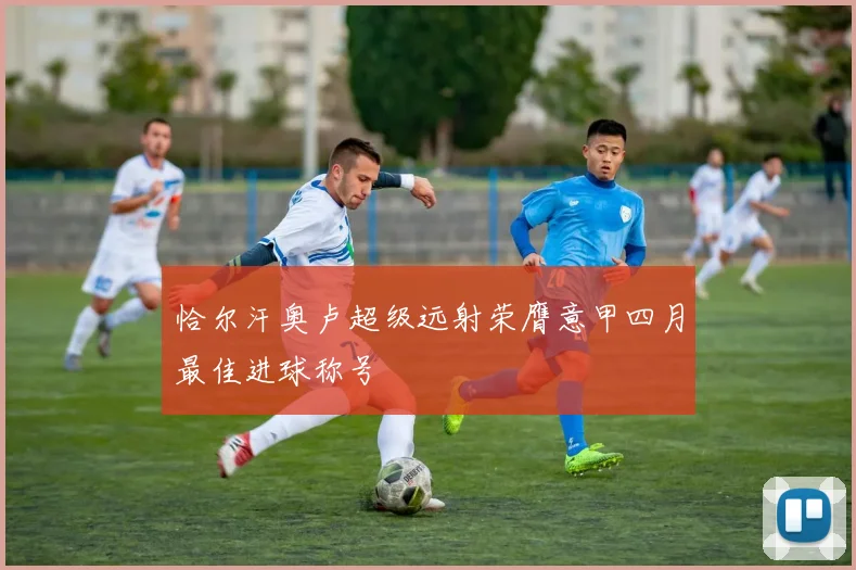 恰尔汗奥卢超级远射荣膺意甲四月最佳进球称号