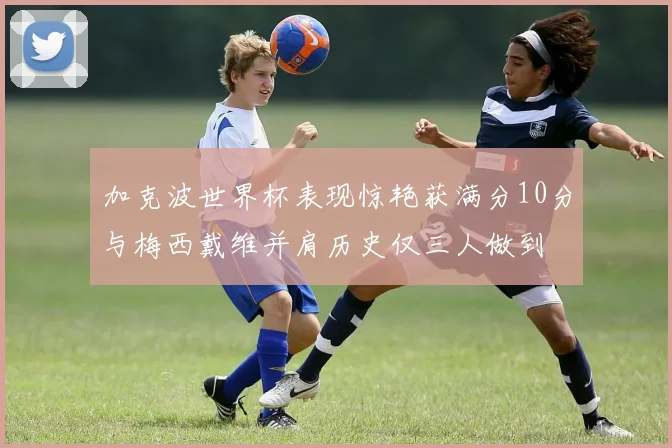 加克波世界杯表现惊艳获满分10分与梅西戴维并肩历史仅三人做到