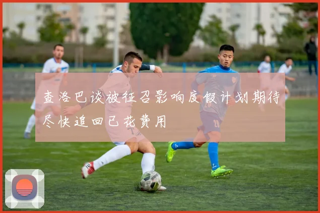 查洛巴谈被征召影响度假计划期待尽快追回已花费用