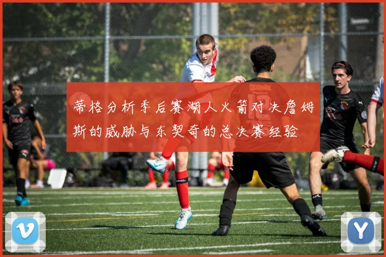 蒂格分析季后赛湖人火箭对决詹姆斯的威胁与东契奇的总决赛经验