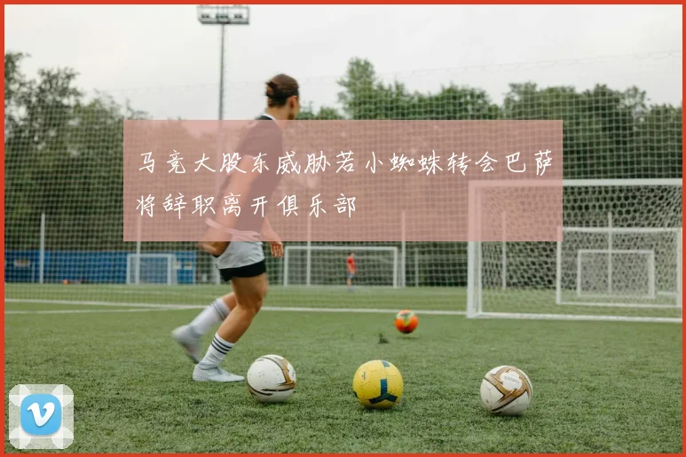 马竞大股东威胁若小蜘蛛转会巴萨将辞职离开俱乐部