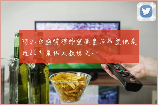 阿扎尔盛赞穆帅重返皇马希望他是近20年最伟大教练之一