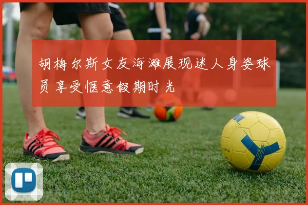 胡梅尔斯女友海滩展现迷人身姿球员享受惬意假期时光