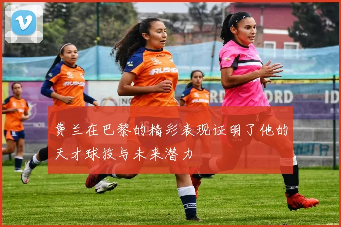 费兰在巴黎的精彩表现证明了他的天才球技与未来潜力